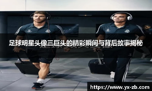 足球明星头像三巨头的精彩瞬间与背后故事揭秘